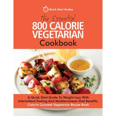 The Essential 800 Calorie Vegetarian Cookbook: A Quick Start Guide To Weight Loss With Intermittent Fasting And Mediterranean Diet Benefits. Calorie C