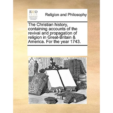 The Christian History, Containing Accounts of the Revival and Propagation of Religion in Great-Britain & America. for the Year 1743.