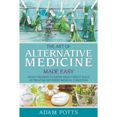 The Art of Alternative Medicine Made Easy: What You Need to Know about Great Ways in Treating Different Medical Condition
