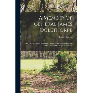 A Memoir Of General James Oglethorpe: One Of The Earliest Reformers Of Prison Discipline In England And The Founder Of Georgia In America