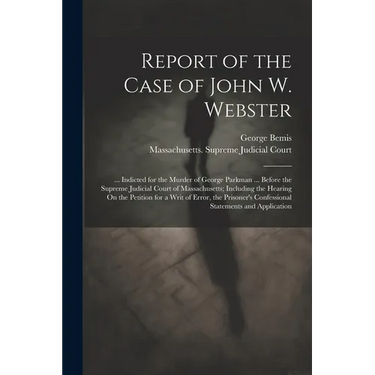 Report of the Case of John W. Webster: ... Indicted for the Murder of George Parkman ... Before the Supreme Judicial Court of Massachusetts; Including