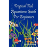 Tropical Fish Aquariums Guide for Beginners: All You Need to Know to Set Up and Maintain a Beautiful Tropical Fish Aquarium Today.