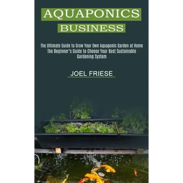 Aquaponics Business: The Ultimate Guide to Grow Your Own Aquaponic Garden at Home (The Beginner's Guide to Choose Your Best Sustainable Gar