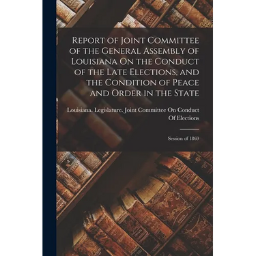 Report of Joint Committee of the General Assembly of Louisiana On the Conduct of the Late Elections, and the Condition of Peace and Order in the State