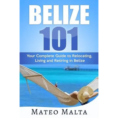Belize 101: Your Complete Guide to Relocating, Living and Retiring in Belize