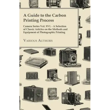 A Guide to the Carbon Printing Process - Camera Series Vol. XVI. - A Selection of Classic Articles on the Methods and Equipment of Photographic Print