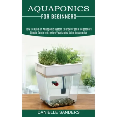 Aquaponics for Beginners: How to Build an Aquaponic System to Grow Organic Vegetables (Simple Guide to Growing Vegetables Using Aquaponics)