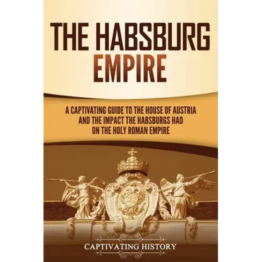 The Habsburg Empire: A Captivating Guide to the House of Austria and the Impact the Habsburgs Had on the Holy Roman Empire