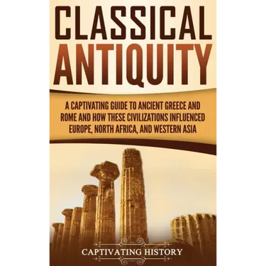 Classical Antiquity: A Captivating Guide to Ancient Greece and Rome and How These Civilizations Influenced Europe, North Africa, and Western Asia