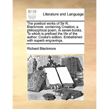 The Poetical Works of Sir R. Blackmore: Containing Creation; A Philosophical Poem, in Seven-Books. to Which Is Prefixed the Life of the Author. Cooke'