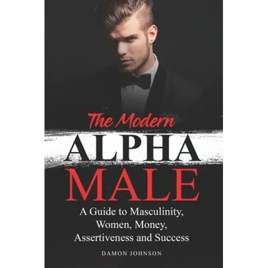 The Modern Alpha Male: A Guide to Masculinity, Women, Money, Assertiveness and Success
