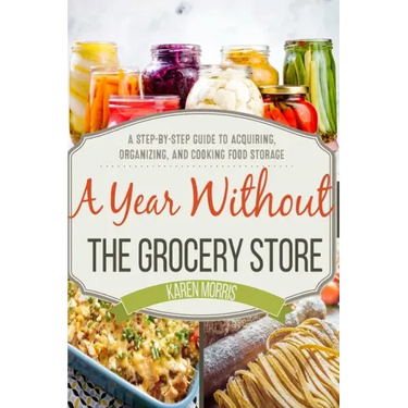 A Year Without the Grocery Store: A Step by Step Guide to Acquiring, Organizing, and Cooking Food Storage