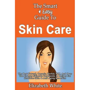 The Smart & Easy Guide To Skin Care: The Best Natural, Organic, Herbal, DIY, And Over The Counter Skincare Treatments & Recipes For Healthier Skin & A