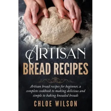 Artisan Bread Recipes: Artisan bread recipes for beginner, a complete cookbook to making delicious and simple to baking kneaded breads