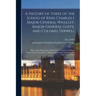 A History of Three of the Judges of King Charles I. Major-General Whalley, Major-General Goffe, and Colonel Dixwell: Who, at the Restoration, 1660, Fl