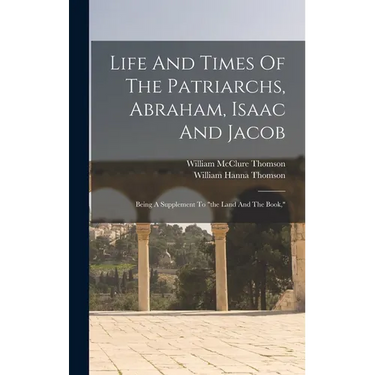 Life And Times Of The Patriarchs, Abraham, Isaac And Jacob: Being A Supplement To "the Land And The Book,"