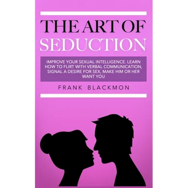 The Art of Seduction: Improve your Sexual Intelligence. Learn How to Flirt with Verbal Communication, Signal a Desire for Sex, Make Him or Her Want yo