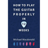 How To Play The Guitar Properly In 12 Weeks: The Definitive Starter Book
