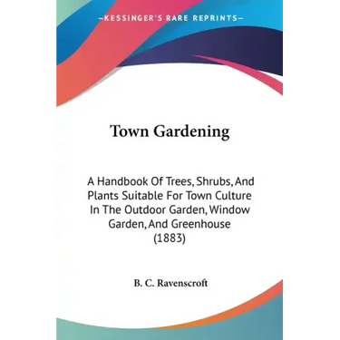 Town Gardening: A Handbook Of Trees, Shrubs, And Plants Suitable For Town Culture In The Outdoor Garden, Window Garden, And Greenhouse (1883)