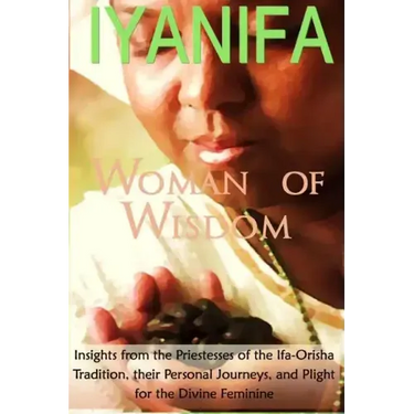Iyanifa Woman of Wisdom: Insights from the Priestesses of the Ifa Orisha Tradition, Their Stories and Plight for the Divine Feminine