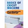 Basics Of Cricut Machine: How To Learn Proper Usage Of Cricut Machine With Creative Project Ideas: Projects You Can Do With Cricut Maker