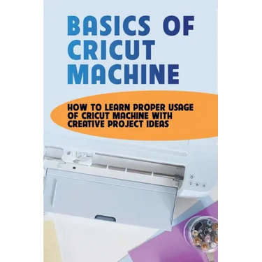 Basics Of Cricut Machine: How To Learn Proper Usage Of Cricut Machine With Creative Project Ideas: Projects You Can Do With Cricut Maker