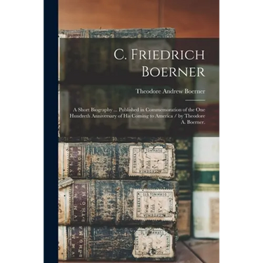 C. Friedrich Boerner: a Short Biography ... Published in Commemoration of the One Hundreth Anniversary of His Coming to America / by Theodor