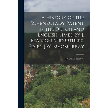 A History of the Schenectady Patent in the Dutch and English Times, by J. Pearson and Others. Ed. by J.W. Macmurray