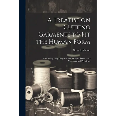 A Treatise on Cutting Garments to Fit the Human Form: Containing Fifty Diagrams and Designs Reduced to Mathematical Principles