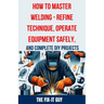 How to Master Welding - Refine Technique, Operate Equipment Safely, and Complete DIY Projects: The Ultimate Guide to Welding Techniques, Safety Practi