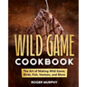 The Wild Game Cookbook: The Art of Making Wild Game, Birds, Fish, Venison, and More