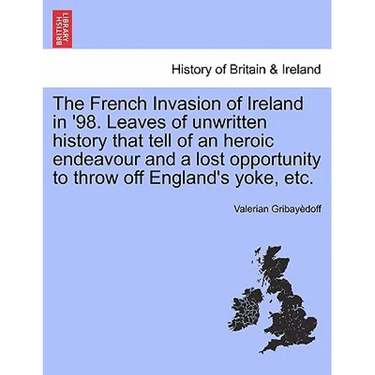 The French Invasion of Ireland in '98. Leaves of Unwritten History That Tell of an Heroic Endeavour and a Lost Opportunity to Throw Off England's Yoke