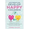 How Parents Can Develop Happy Children: Uplifting Ways to Build Your Kids Social Skills to Transform Them Into Thriving and Successful Adults