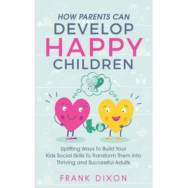 How Parents Can Develop Happy Children: Uplifting Ways to Build Your Kids Social Skills to Transform Them Into Thriving and Successful Adults