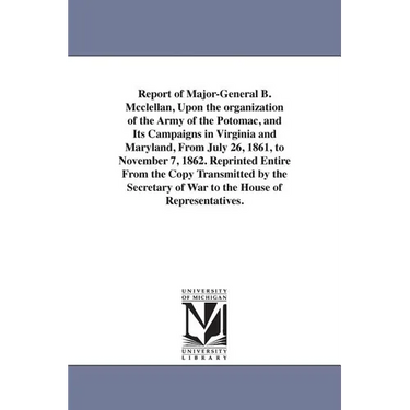 Report of Major-General B. Mcclellan, Upon the organization of the Army of the Potomac, and Its Campaigns in Virginia and Maryland, From July 26, 1861