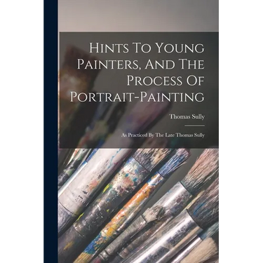 Hints To Young Painters, And The Process Of Portrait-painting: As Practiced By The Late Thomas Sully