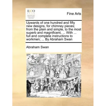 Upwards of One Hundred and Fifty New Designs, for Chimney Pieces; From the Plain and Simple, to the Most Superb and Magnificent, ... with ... Full and