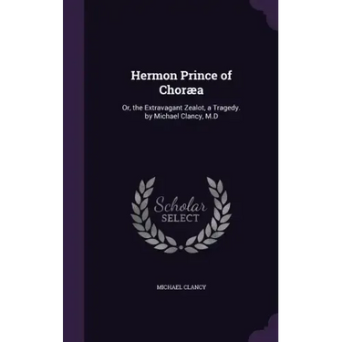 Hermon Prince of Choræa: Or, the Extravagant Zealot, a Tragedy. by Michael Clancy, M.D