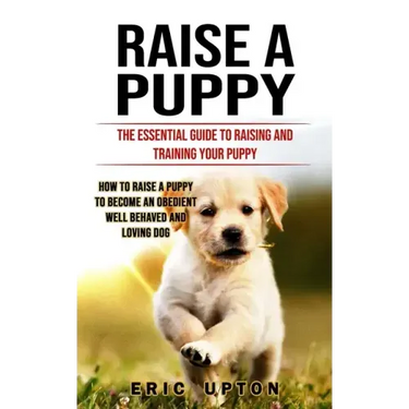 Raise a Puppy: The Essential Guide to Raising and Training Your Puppy (How to Raise a Puppy to Become an Obedient Well Behaved and Loving Dog)