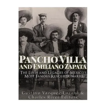 Pancho Villa and Emiliano Zapata: The Lives and Legacies of Mexico's Most Famous Revolutionaries