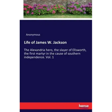 Life of James W. Jackson: The Alexandria hero, the slayer of Ellsworth, the first martyr in the cause of southern independence. Vol. 1