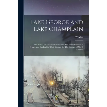 Lake George and Lake Champlain: The war Trail of The Mohawk and The Battle-ground of France and England in Their Contest for The Control of North Amer