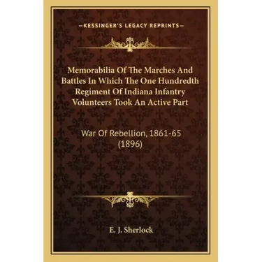 Memorabilia Of The Marches And Battles In Which The One Hundredth Regiment Of Indiana Infantry Volunteers Took An Active Part: War Of Rebellion, 1861-