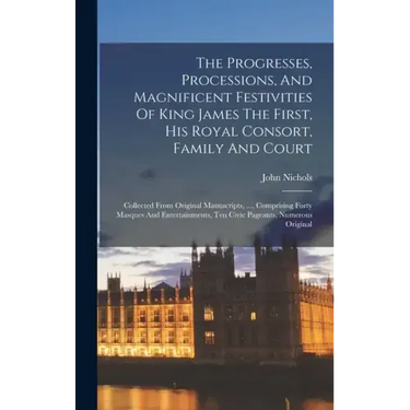 The Progresses, Processions, And Magnificent Festivities Of King James The First, His Royal Consort, Family And Court: Collected From Original Manuscr