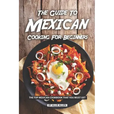 The Guide to Mexican Cooking for Beginners: The Top Mexican Cookbook That You Must Get
