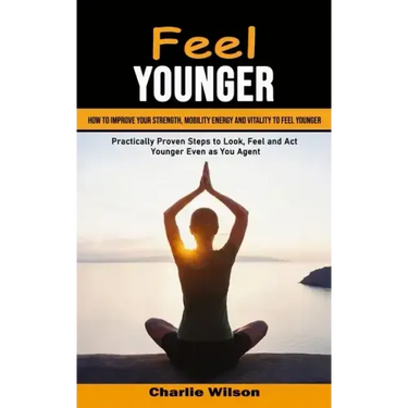 Feel Younger: How to Improve Your Strength, Mobility Energy and Vitality to Feel Younger (Practically Proven Steps to Look, Feel and