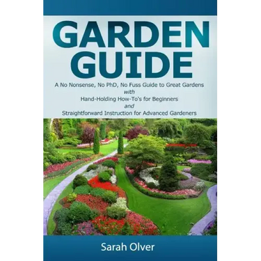 Garden Guide - A No Nonsense, No PhD, No Fuss Guide to Great Gardens with Hand-Holding How To's for Beginners and Straightforward Instruction for Adva