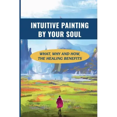 Intuitive Painting By Your Soul: What, Why And How, The Healing Benefits: How To Paint Your Soul