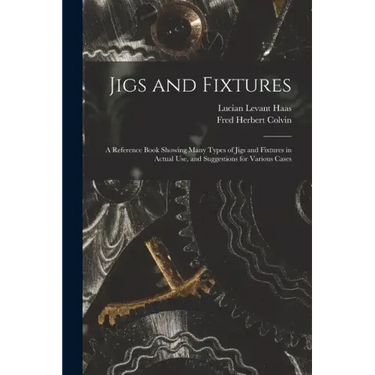 Jigs and Fixtures: A Reference Book Showing Many Types of Jigs and Fixtures in Actual Use, and Suggestions for Various Cases