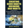 Creating Good Habits Breaking Bad Habits: Learn How to Transform Your Life Completely By Developing Good Habits And Eliminating Bad Habits